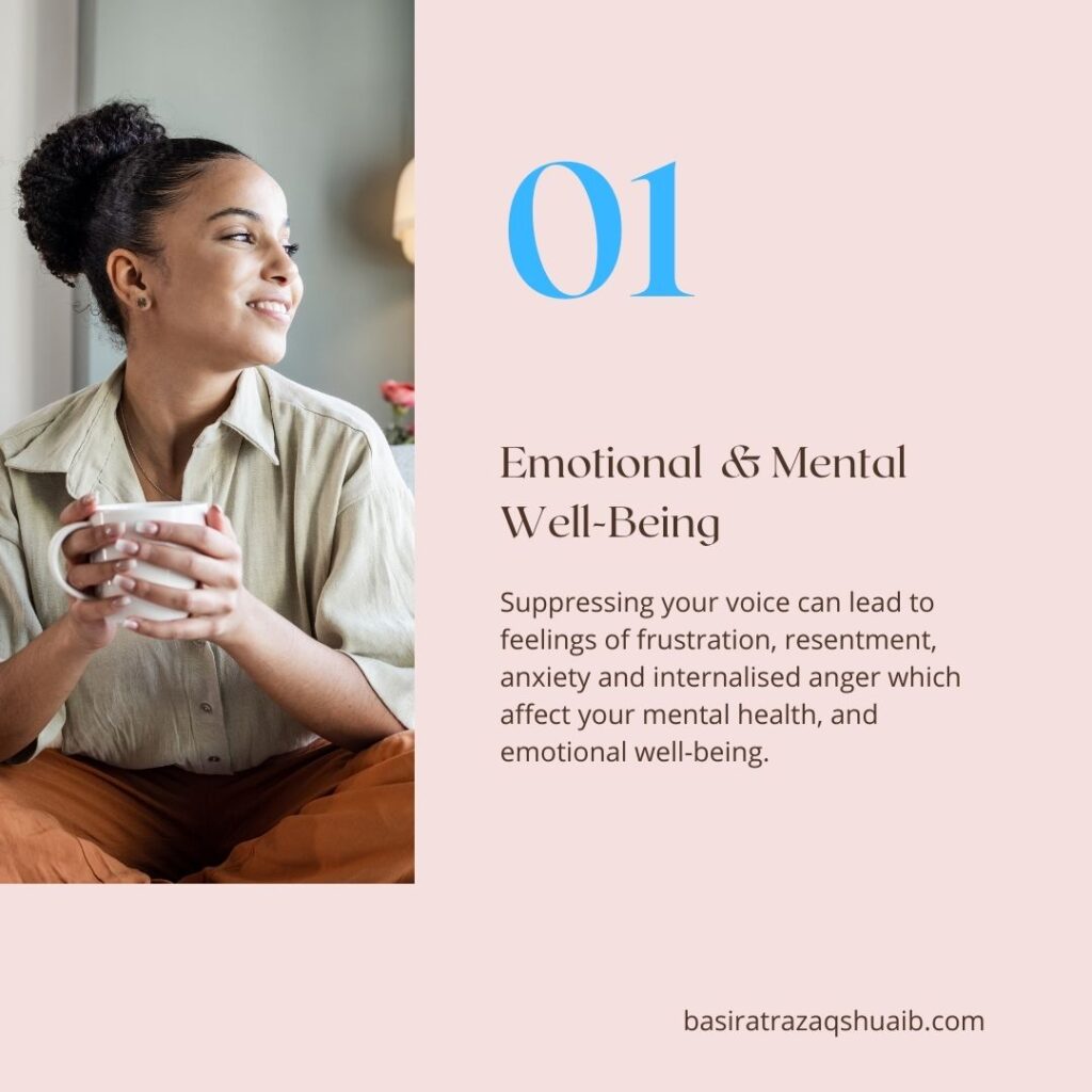 01 Emotional  & Mental 
Well-Being
Suppressing your voice can lead to feelings of frustration, resentment, anxiety and internalised anger which affect your mental health, and emotional well-being. 

basiratrazaqshuaib.com