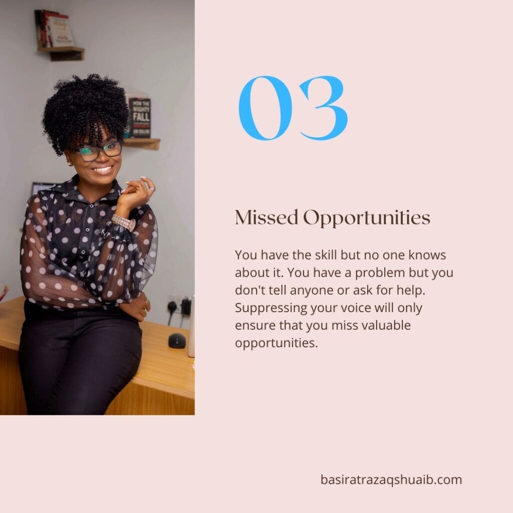 03 Missed Opportunities
You have the skill but no one knows about it. You have a problem but you don't tell anyone or ask for help. Suppressing your voice will only ensure that you miss valuable opportunities.

basiratrazaqshuaib.com
